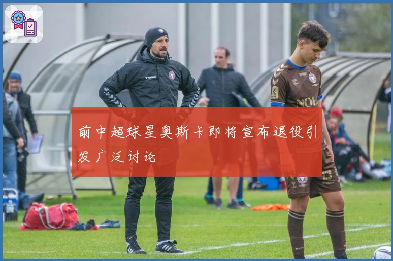 前中超球星奥斯卡即将宣布退役引发广泛讨论