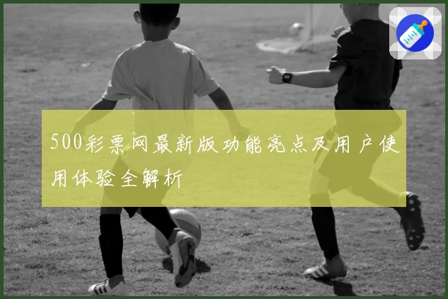 500彩票网最新版功能亮点及用户使用体验全解析