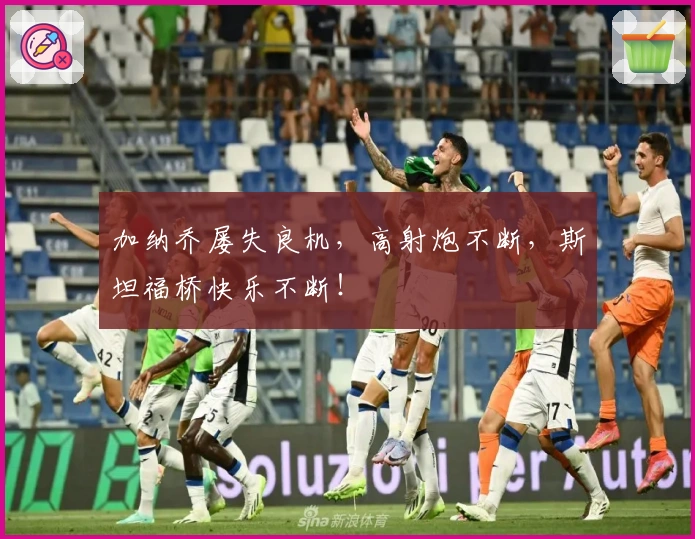 加纳乔屡失良机，高射炮不断，斯坦福桥快乐不断！