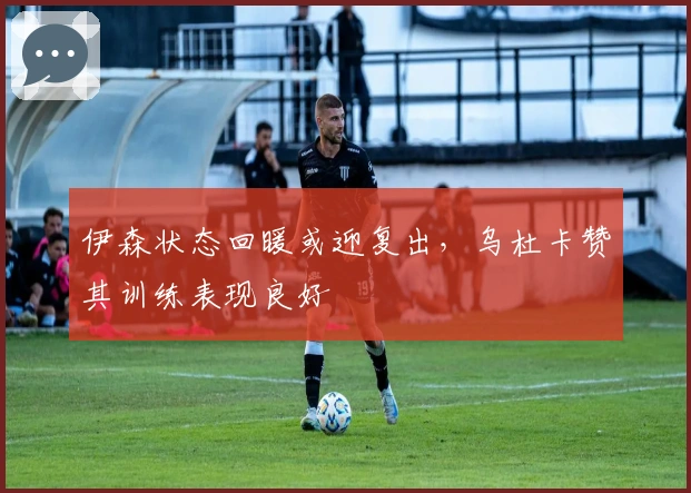 伊森状态回暖或迎复出，乌杜卡赞其训练表现良好