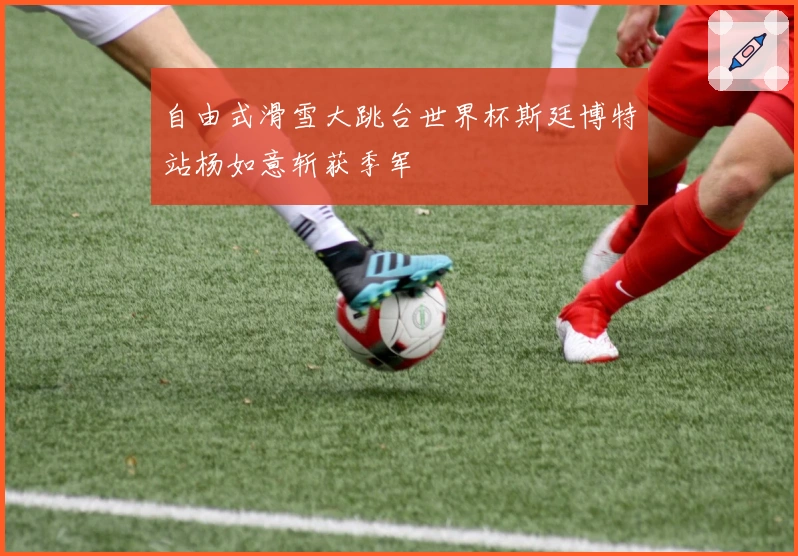 自由式滑雪大跳台世界杯斯廷博特站杨如意斩获季军