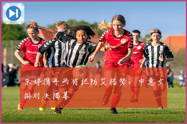 朱婷携手两将拦防艾格努，中意女排对决揭幕