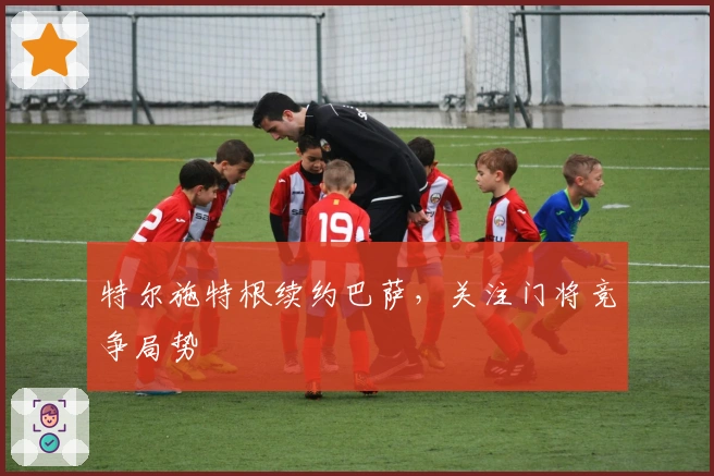 特尔施特根续约巴萨，关注门将竞争局势