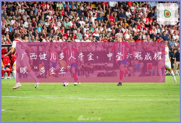 广西健儿多人夺金，申莹六冠成耀眼“多金王”