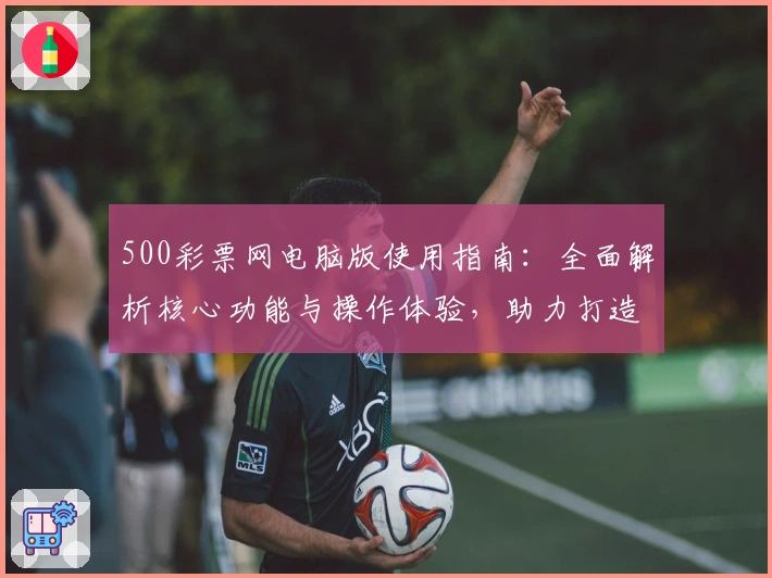 500彩票网电脑版使用指南:全面解析核心功能与操作体验,助力打造便捷实用的购彩服务平台