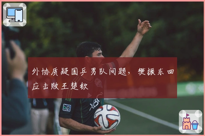 外协质疑国乒男队问题，樊振东回应击败王楚钦