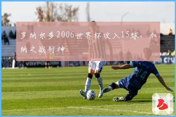 罗纳尔多2006世界杯攻入15球，加纳之战封神