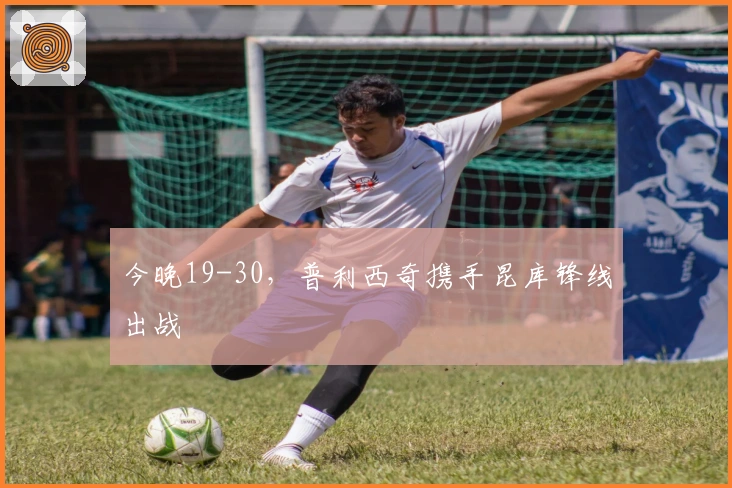 今晚19-30，普利西奇携手昆库锋线出战