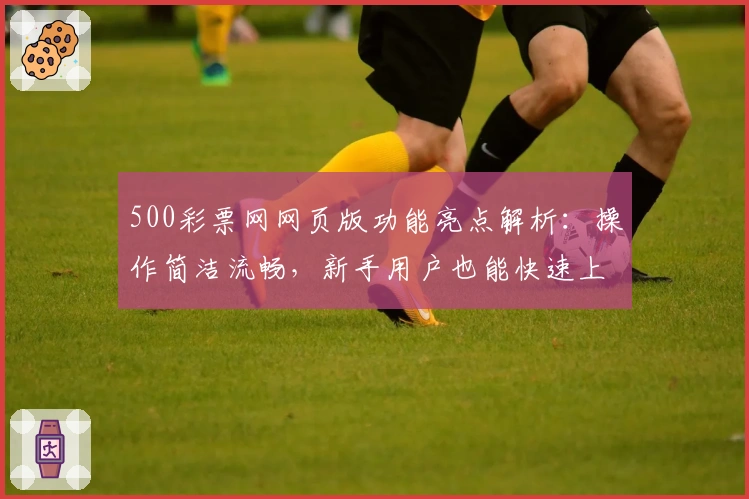 500彩票网网页版功能亮点解析：操作简洁流畅，新手用户也能快速上手