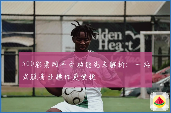 500彩票网平台功能亮点解析：一站式服务让操作更便捷