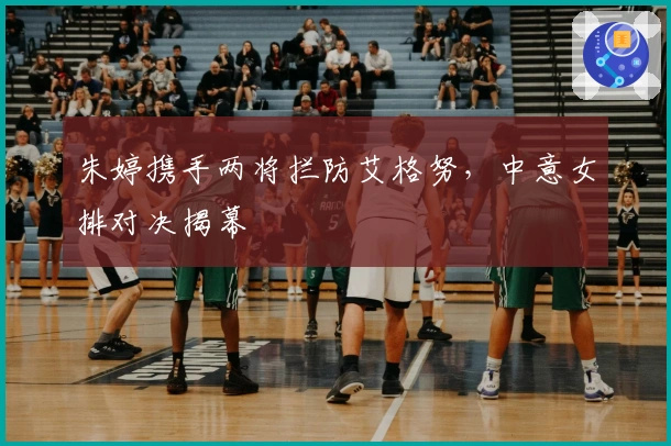 朱婷携手两将拦防艾格努，中意女排对决揭幕