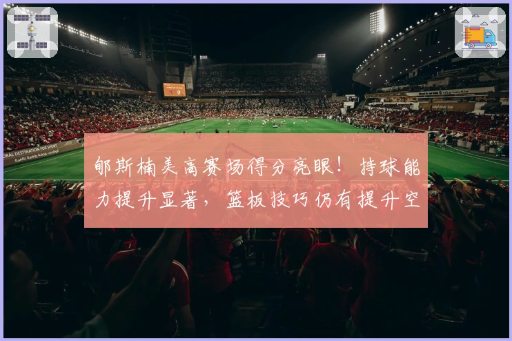 郇斯楠美高赛场得分亮眼！持球能力提升显著，篮板技巧仍有提升空间！