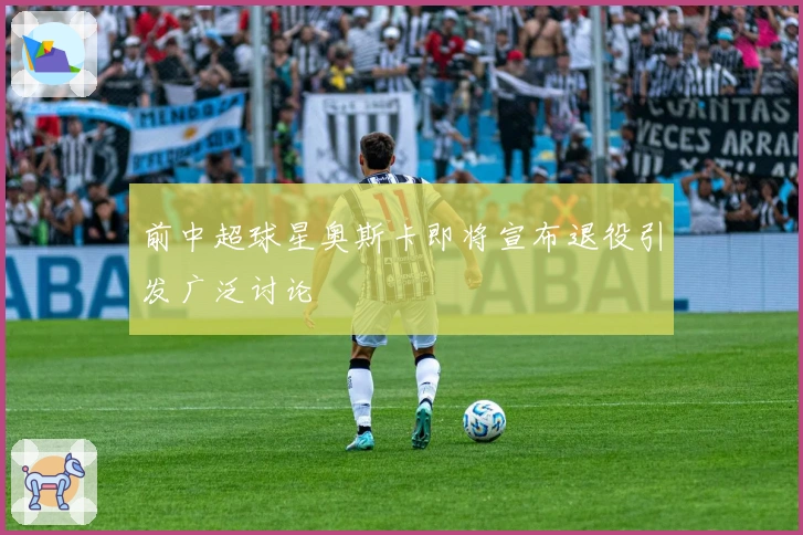 前中超球星奥斯卡即将宣布退役引发广泛讨论